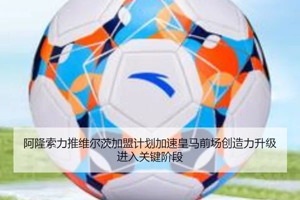 阿隆索力推维尔茨加盟计划加速皇马前场创造力升级进入关键阶段